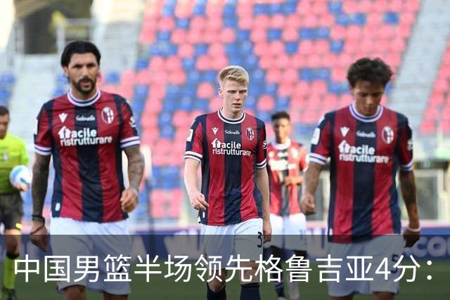 中国男篮半场领先格鲁吉亚4分：双核轮休 廖三宁13分贺希宁9分