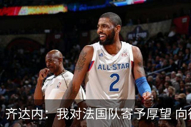 齐达内：我对法国队寄予厚望 向德尚十四年的付出致敬